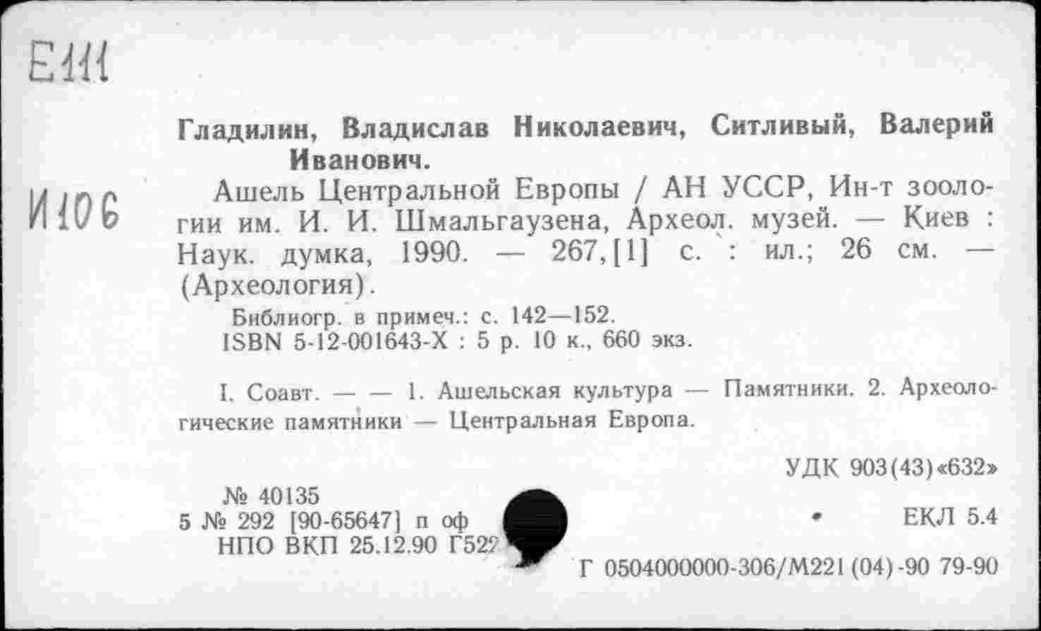 ﻿El«
И106	Гладилин, Владислав Николаевич, Ситливый, Валерий Иванович. Ашель Центральной Европы / АН УССР, Ин-т зоологии им. И. И. Шмальгаузена, Археол. музей. — Киев : Наук, думка, 1990. — 267, [1] с. : ил.; 26 см. — (Археология). Библиогр. в примем.: с. 142—152. ISBN 5-12-001643-Х : 5 р. 10 к., 660 экз. I. Соавт.	1. Ашельская культура — Памятники. 2. Археоло- гические памятники — Центральная Европа. УДК 903(43)«632» № 40135 5 № 292 [90-65647] п оф	*	ЕКЛ 5.4 НПО ВКП 25.12.90 Г52?Ч^ ~ Г 0504000000-306/М221 (04)-90 79-90